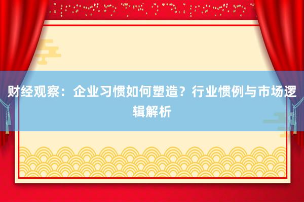 财经观察：企业习惯如何塑造？行业惯例与市场逻辑解析
