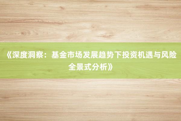 《深度洞察：基金市场发展趋势下投资机遇与风险全景式分析》