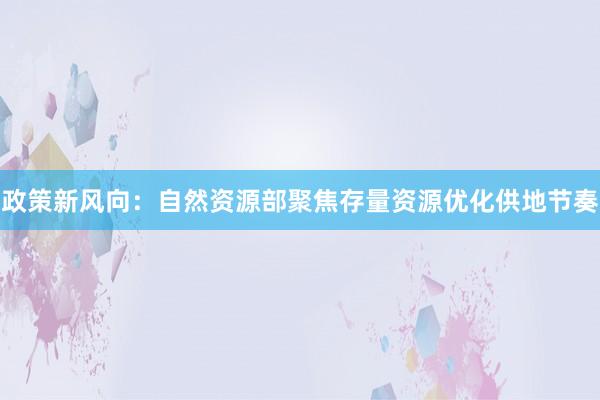 政策新风向:自然资源部聚焦存量资源优化供地节奏