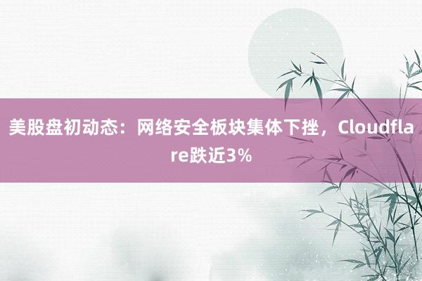 美股盘初动态：网络安全板块集体下挫，Cloudflare跌近3%