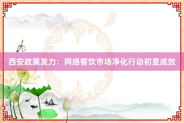 西安政策发力:网络餐饮市场净化行动初显成效