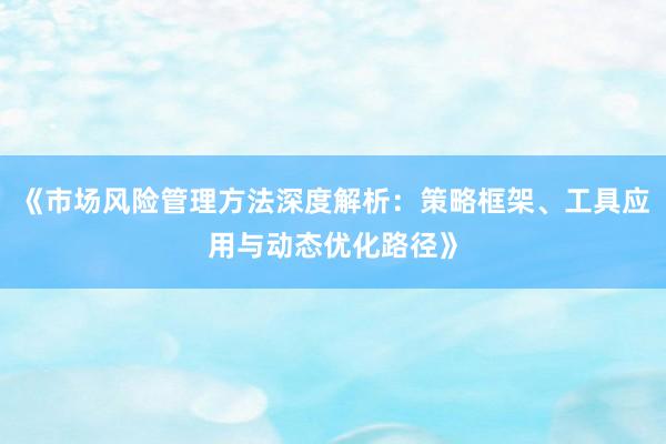 《市场风险管理方法深度解析：策略框架、工具应用与动态优化路径》