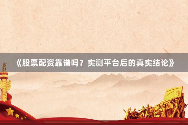 《股票配资靠谱吗？实测平台后的真实结论》