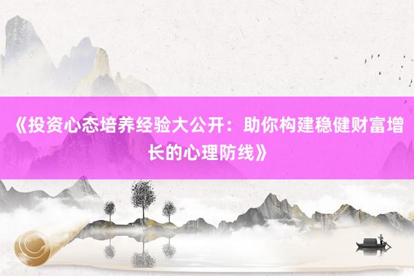 《投资心态培养经验大公开：助你构建稳健财富增长的心理防线》