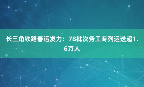 长三角铁路春运发力：78批次务工专列运送超1.6万人
