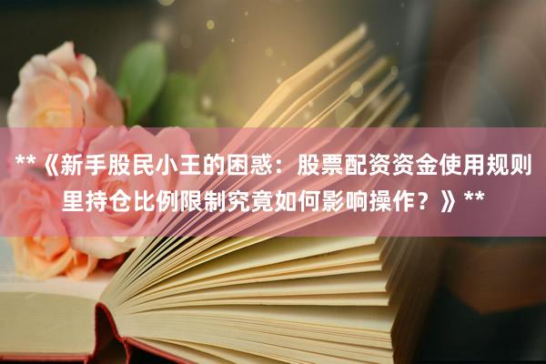 **《新手股民小王的困惑:股票配资资金使用规则里持仓比例限制究竟如何影响操作?》**
