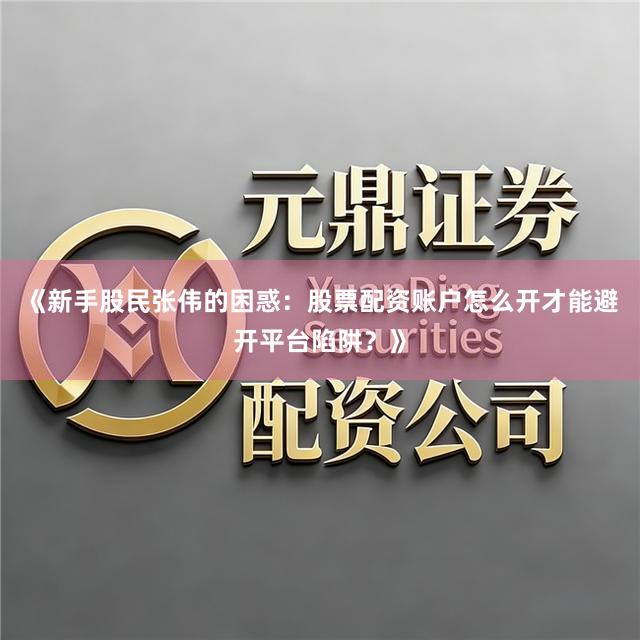 《新手股民张伟的困惑：股票配资账户怎么开才能避开平台陷阱？》