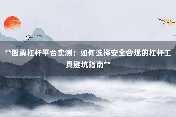 **股票杠杆平台实测:如何选择安全合规的杠杆工具避坑指南**