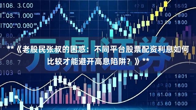 **《老股民张叔的困惑：不同平台股票配资利息如何比较才能避开高息陷阱？》**