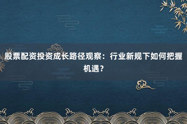 股票配资投资成长路径观察：行业新规下如何把握机遇？