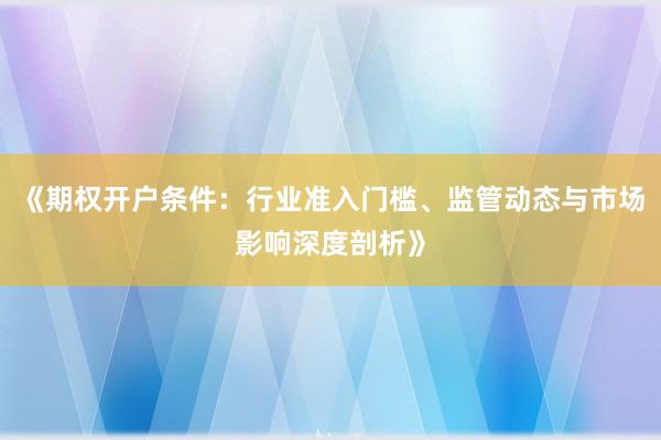 《期权开户条件:行业准入门槛、监管动态与市场影响深度剖析》