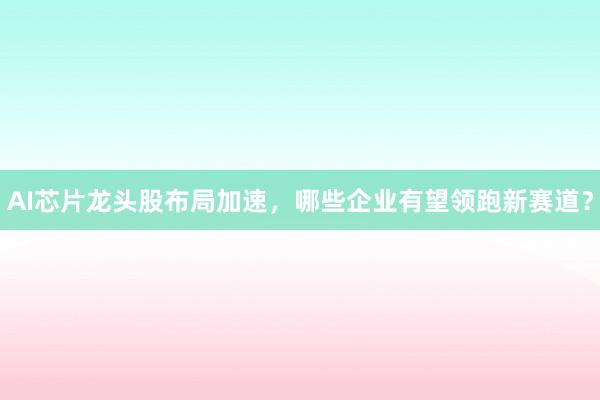 AI芯片龙头股布局加速，哪些企业有望领跑新赛道？
