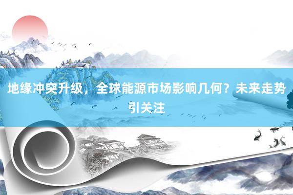 地缘冲突升级，全球能源市场影响几何？未来走势引关注