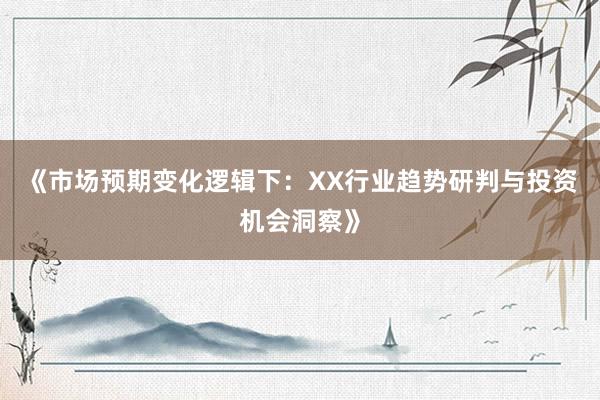 《市场预期变化逻辑下:XX行业趋势研判与投资机会洞察》