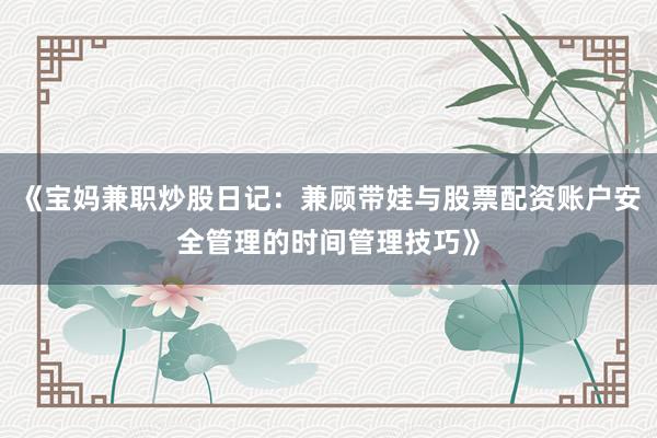 《宝妈兼职炒股日记：兼顾带娃与股票配资账户安全管理的时间管理技巧》