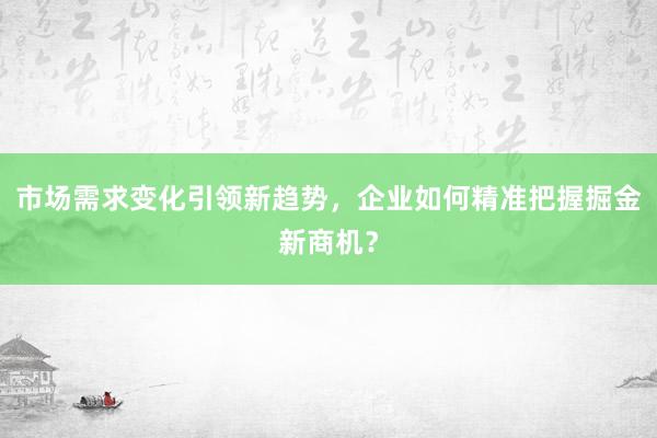 市场需求变化引领新趋势,企业如何精准把握掘金新商机?