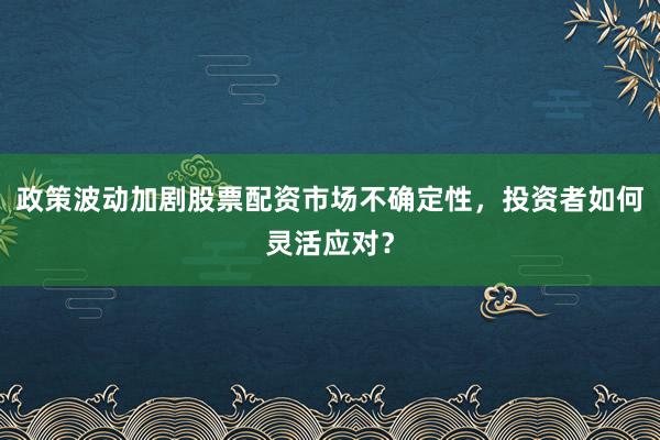 政策波动加剧股票配资市场不确定性，投资者如何灵活应对？