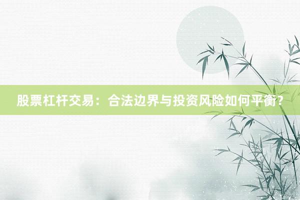 股票杠杆交易:合法边界与投资风险如何平衡?