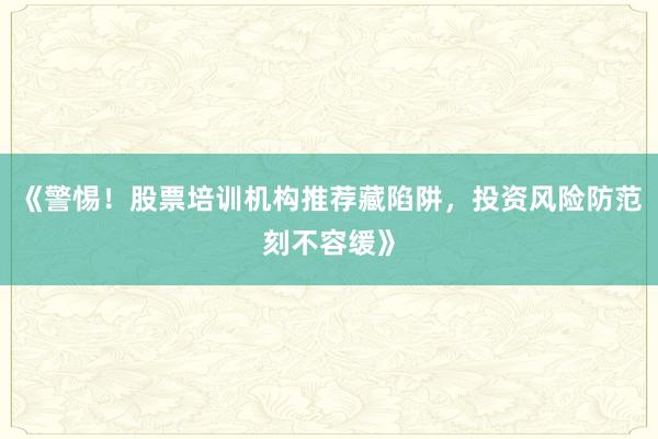 《警惕！股票培训机构推荐藏陷阱，投资风险防范刻不容缓》