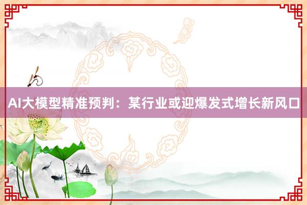 AI大模型精准预判:某行业或迎爆发式增长新风口