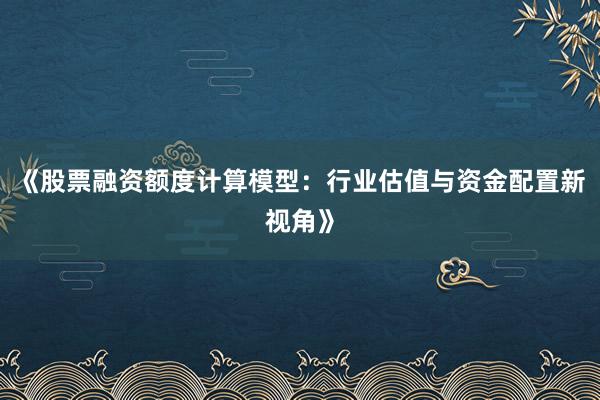 《股票融资额度计算模型：行业估值与资金配置新视角》