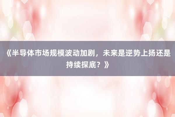 《半导体市场规模波动加剧，未来是逆势上扬还是持续探底？》