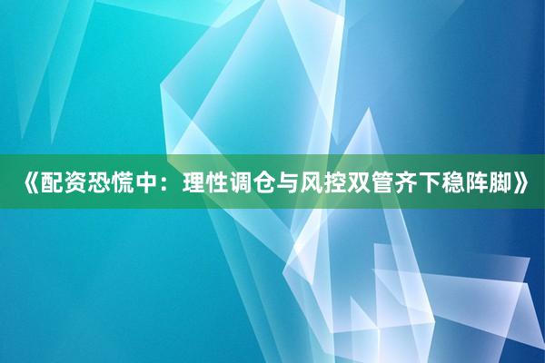 《配资恐慌中：理性调仓与风控双管齐下稳阵脚》