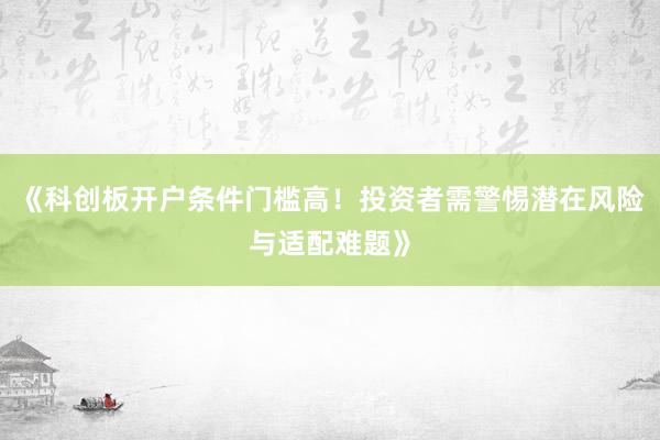 《科创板开户条件门槛高!投资者需警惕潜在风险与适配难题》