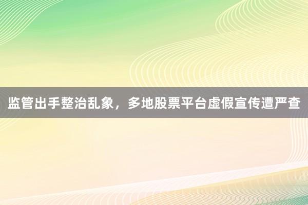 监管出手整治乱象,多地股票平台虚假宣传遭严查