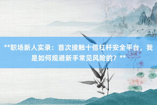 **职场新人实录：首次接触十倍杠杆安全平台，我是如何规避新手常见风险的？**