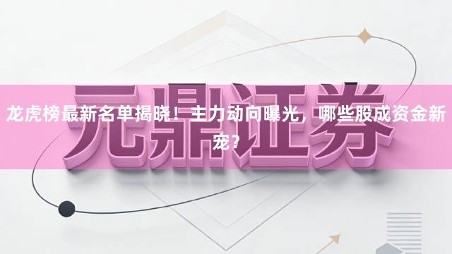 龙虎榜最新名单揭晓！主力动向曝光，哪些股成资金新宠？