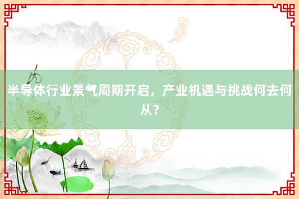 半导体行业景气周期开启，产业机遇与挑战何去何从？