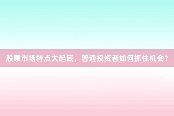 股票市场特点大起底,普通投资者如何抓住机会?