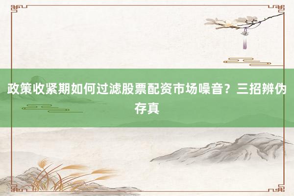 政策收紧期如何过滤股票配资市场噪音？三招辨伪存真
