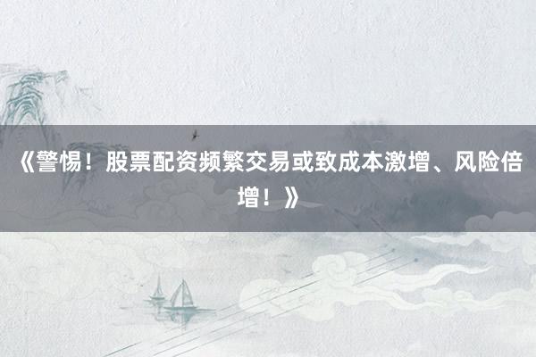 《警惕！股票配资频繁交易或致成本激增、风险倍增！》