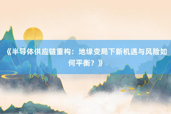 《半导体供应链重构:地缘变局下新机遇与风险如何平衡?》