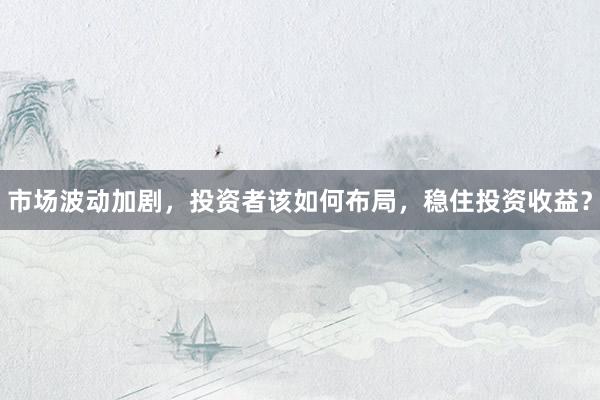 市场波动加剧,投资者该如何布局,稳住投资收益?