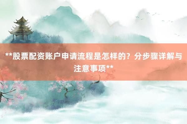 **股票配资账户申请流程是怎样的？分步骤详解与注意事项**