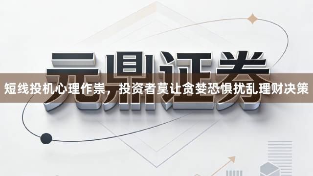 短线投机心理作祟,投资者莫让贪婪恐惧扰乱理财决策