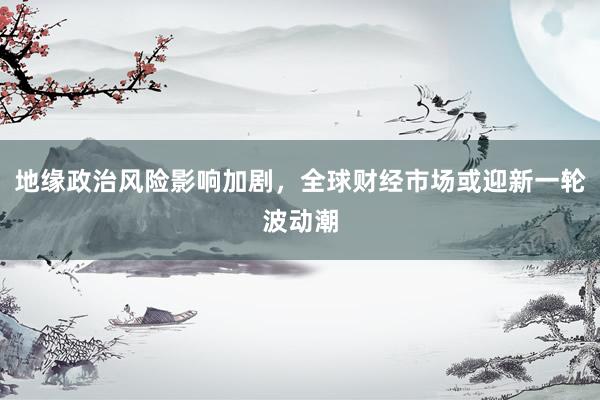 地缘政治风险影响加剧，全球财经市场或迎新一轮波动潮