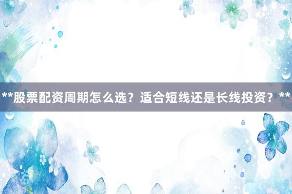 **股票配资周期怎么选？适合短线还是长线投资？**